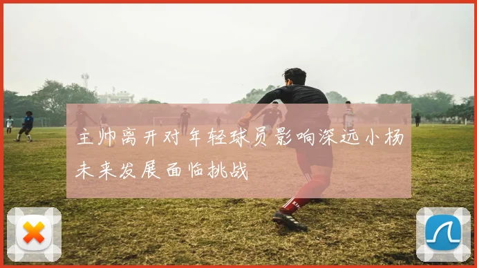 主帅离开对年轻球员影响深远小杨未来发展面临挑战