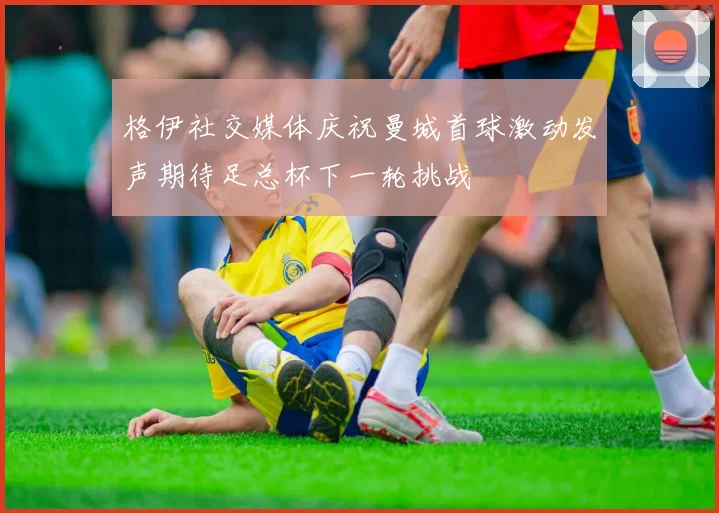 格伊社交媒体庆祝曼城首球激动发声期待足总杯下一轮挑战