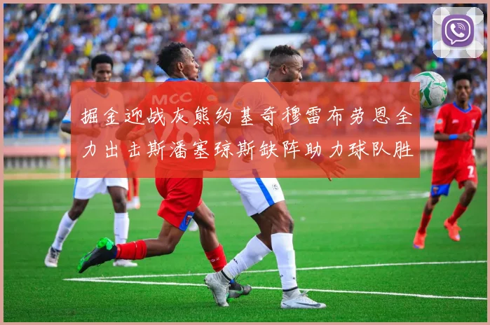 掘金迎战灰熊约基奇穆雷布劳恩全力出击斯潘塞琼斯缺阵助力球队胜算