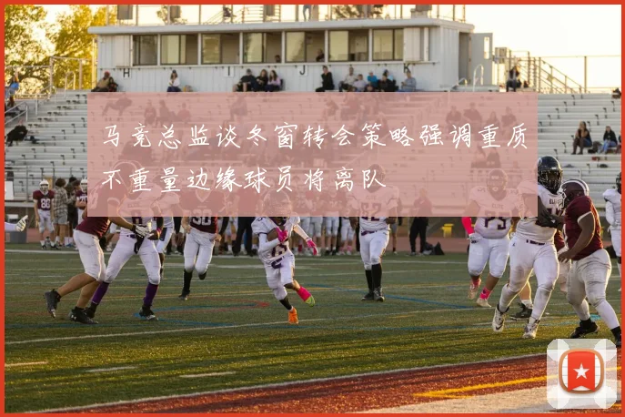 马竞总监谈冬窗转会策略强调重质不重量边缘球员将离队