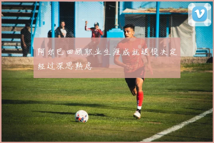 阿尔巴回顾职业生涯成就退役决定经过深思熟虑