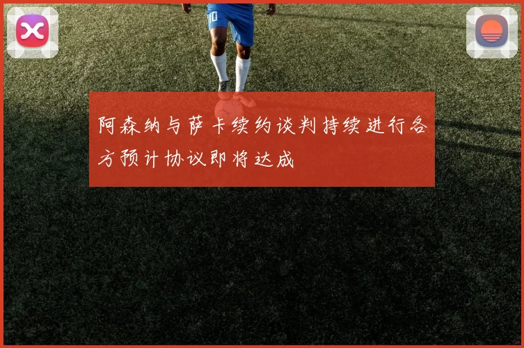 阿森纳与萨卡续约谈判持续进行各方预计协议即将达成