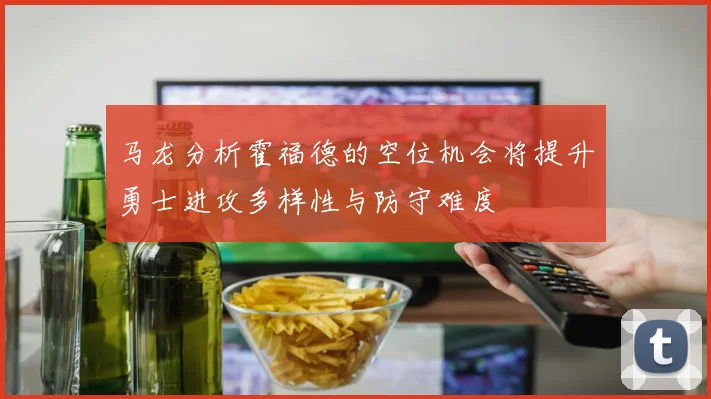 马龙分析霍福德的空位机会将提升勇士进攻多样性与防守难度