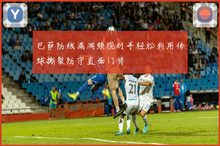巴萨防线漏洞频现对手轻松利用传球撕裂防守直面门将