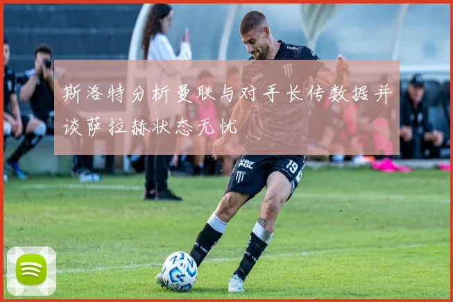 斯洛特分析曼联与对手长传数据并谈萨拉赫状态无忧