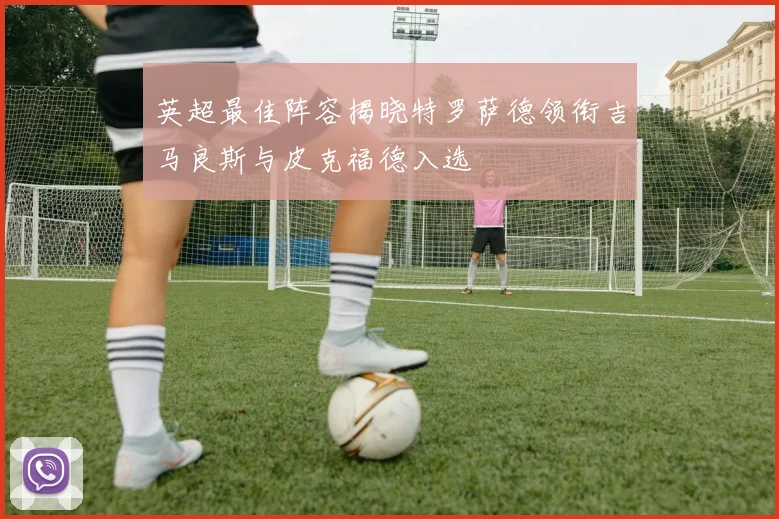 英超最佳阵容揭晓特罗萨德领衔吉马良斯与皮克福德入选