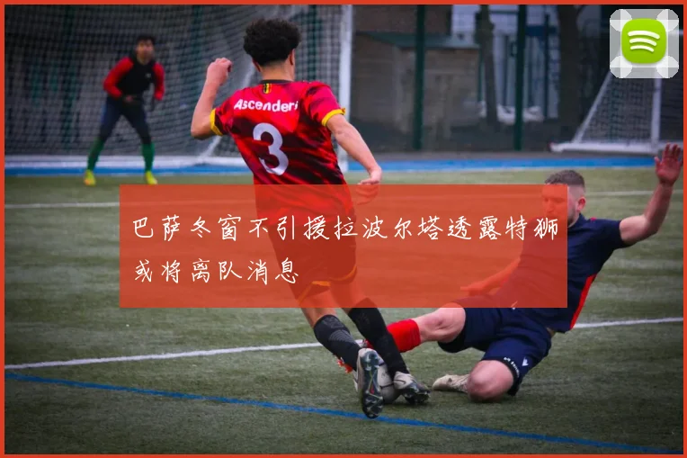 巴萨冬窗不引援拉波尔塔透露特狮或将离队消息